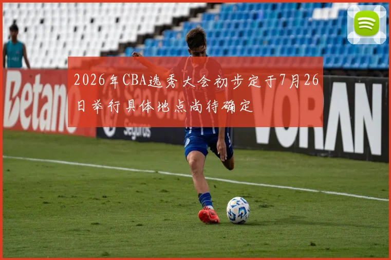 2026年CBA选秀大会初步定于7月26日举行具体地点尚待确定