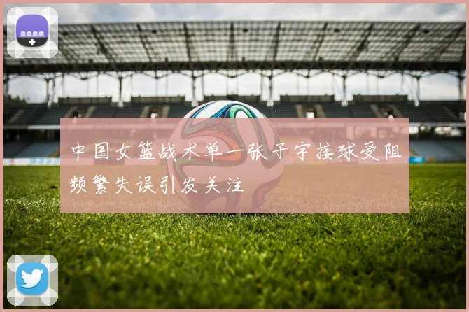 中国女篮战术单一张子宇接球受阻频繁失误引发关注