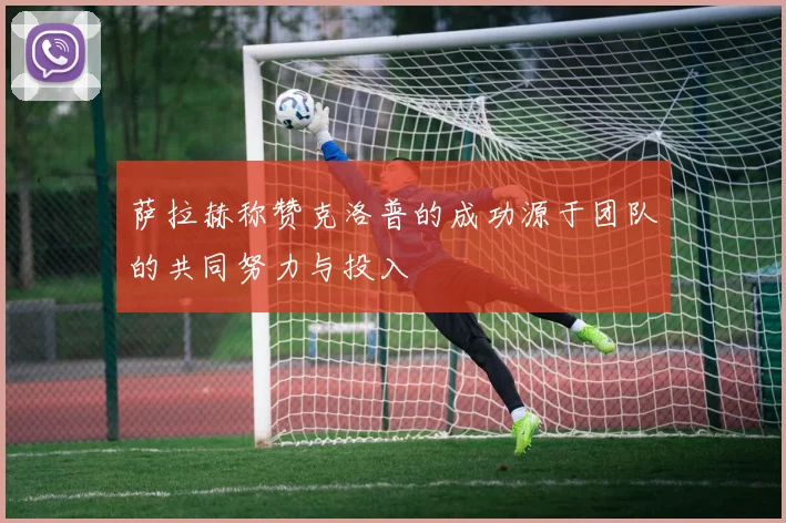 萨拉赫称赞克洛普的成功源于团队的共同努力与投入