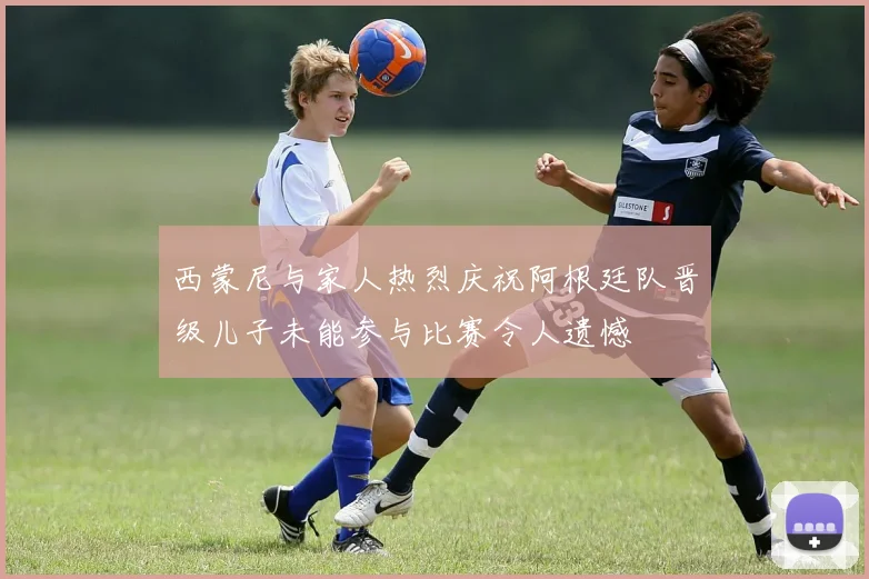 西蒙尼与家人热烈庆祝阿根廷队晋级儿子未能参与比赛令人遗憾