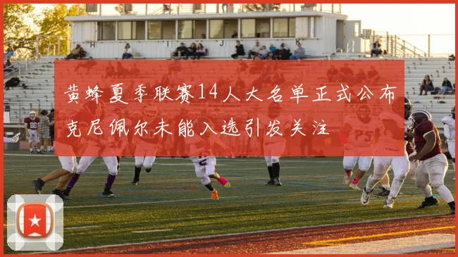 黄蜂夏季联赛14人大名单正式公布克尼佩尔未能入选引发关注