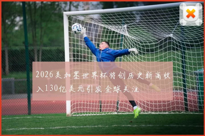 2026美加墨世界杯将创历史新高收入130亿美元引发全球关注