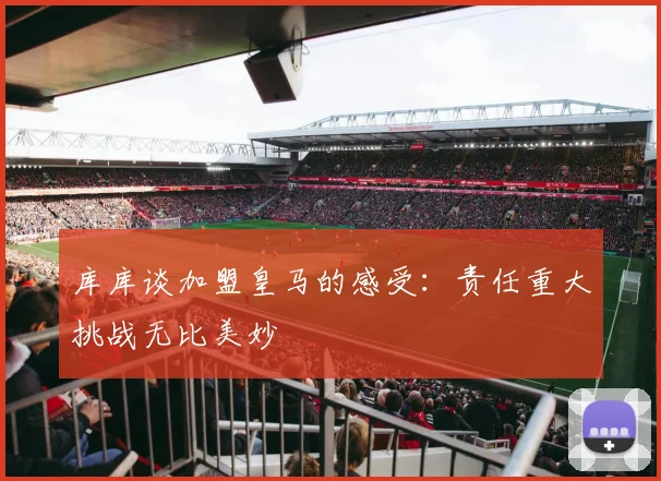 库库谈加盟皇马的感受：责任重大挑战无比美妙