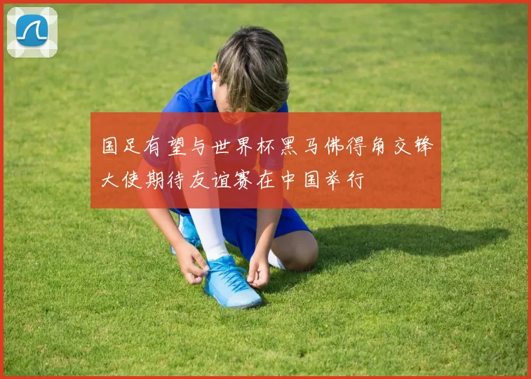 国足有望与世界杯黑马佛得角交锋大使期待友谊赛在中国举行