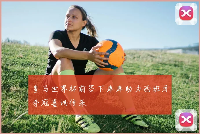 皇马世界杯前签下库库助力西班牙夺冠喜讯传来
