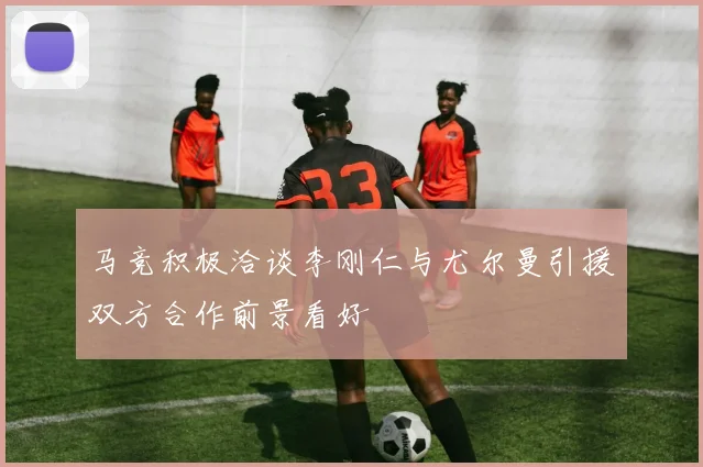 马竞积极洽谈李刚仁与尤尔曼引援双方合作前景看好