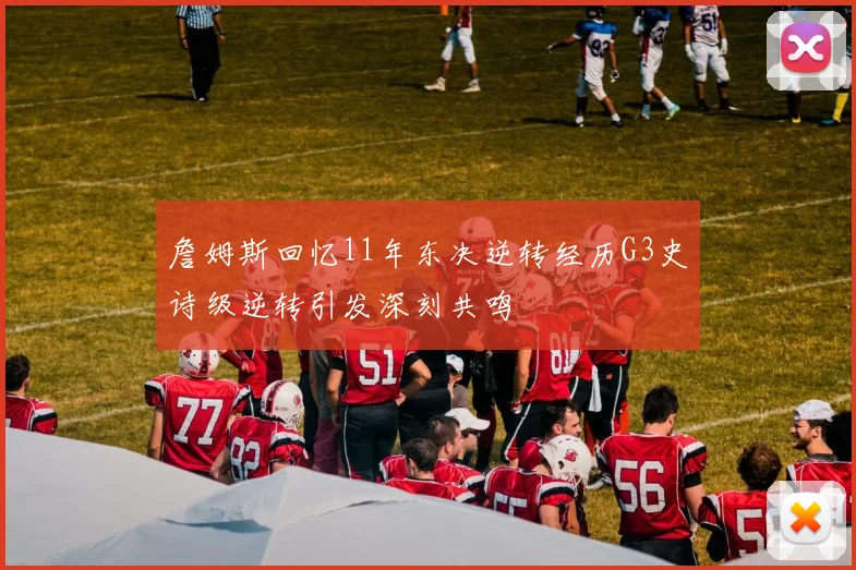 詹姆斯回忆11年东决逆转经历G3史诗级逆转引发深刻共鸣