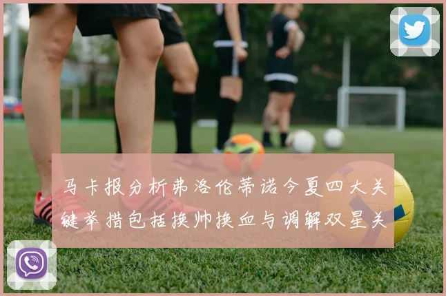 马卡报分析弗洛伦蒂诺今夏四大关键举措包括换帅换血与调解双星关系