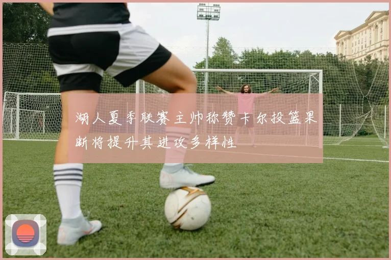 湖人夏季联赛主帅称赞卡尔投篮果断将提升其进攻多样性