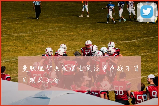 曼联理智决策退出莫拉争夺战不盲目跟风竞价
