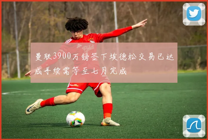 曼联3900万镑签下埃德松交易已达成手续需等至七月完成