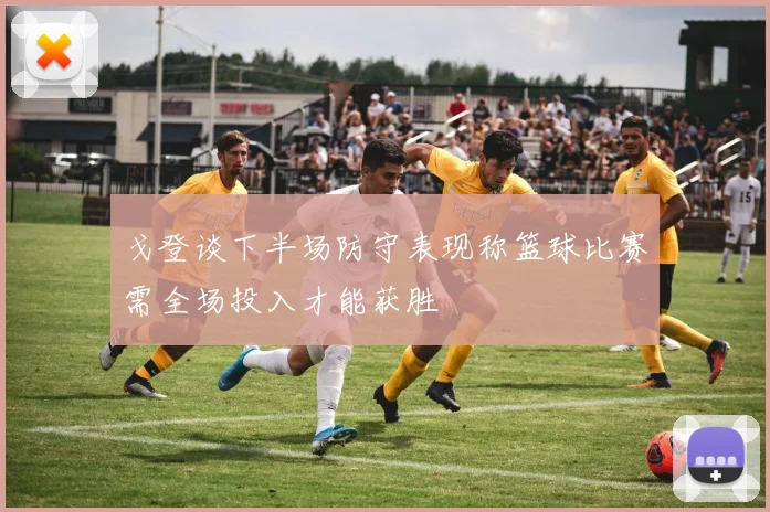戈登谈下半场防守表现称篮球比赛需全场投入才能获胜