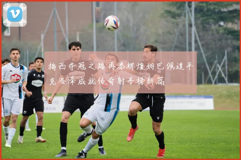 梅西夺冠之路再添辉煌姆巴佩追平克洛泽成就传奇射手榜新篇