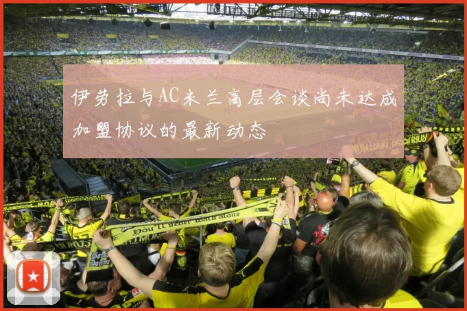 伊劳拉与AC米兰高层会谈尚未达成加盟协议的最新动态