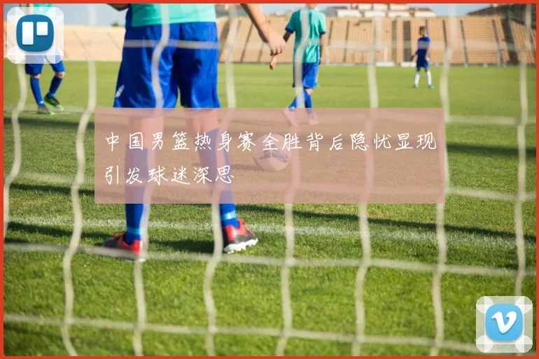 中国男篮热身赛全胜背后隐忧显现引发球迷深思
