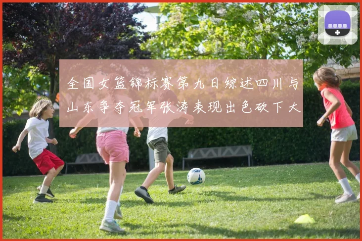 全国女篮锦标赛第九日综述四川与山东争夺冠军张涛表现出色砍下大号双双
