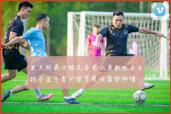 里夫斯再次踏足香港化身教练亲自指导金牛青训球员展现篮球热情