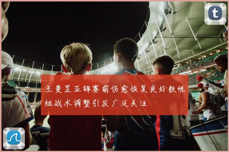 王曼昱亚锦赛前伤愈恢复良好教练组战术调整引发广泛关注