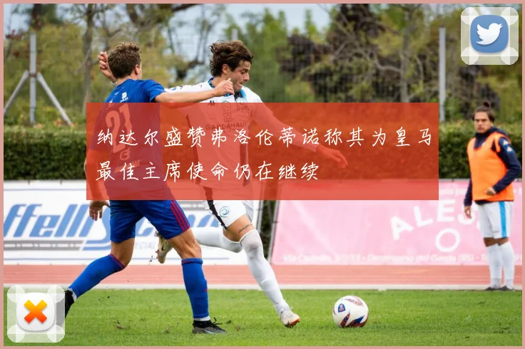 纳达尔盛赞弗洛伦蒂诺称其为皇马最佳主席使命仍在继续