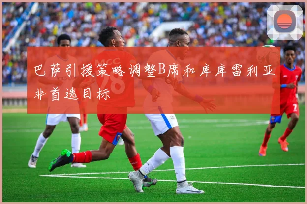巴萨引援策略调整B席和库库雷利亚非首选目标