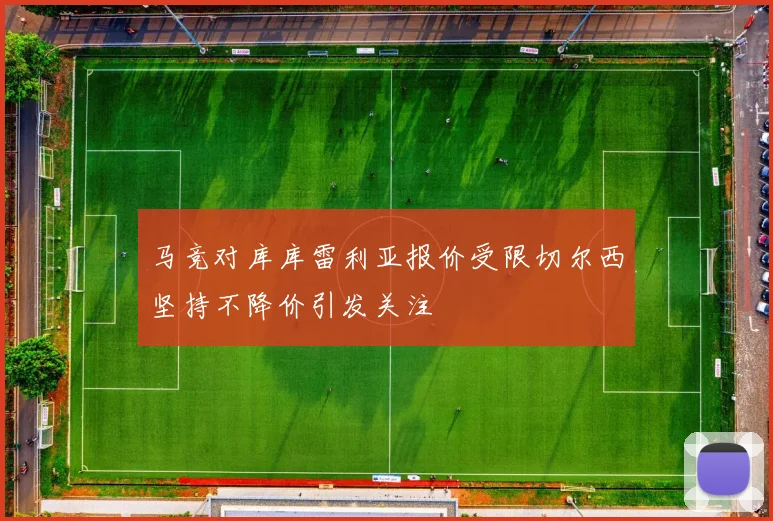 马竞对库库雷利亚报价受限切尔西坚持不降价引发关注