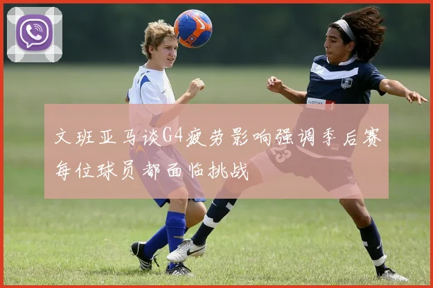 文班亚马谈G4疲劳影响强调季后赛每位球员都面临挑战