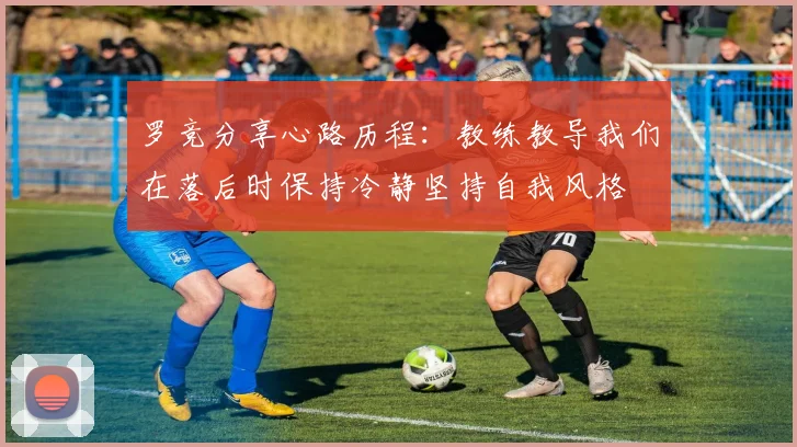 罗竞分享心路历程：教练教导我们在落后时保持冷静坚持自我风格